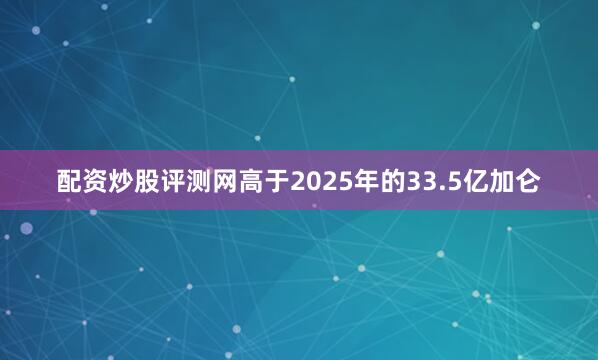 配资炒股评测网高于2025年的33.5亿加仑