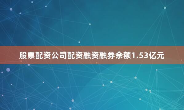 股票配资公司配资融资融券余额1.53亿元
