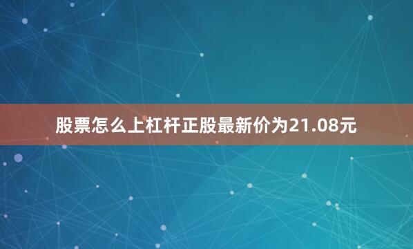 股票怎么上杠杆正股最新价为21.08元