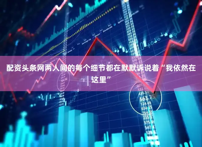 配资头条网两人间的每个细节都在默默诉说着“我依然在这里”