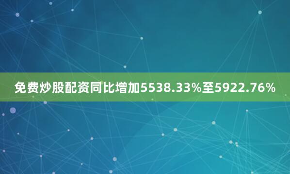 免费炒股配资同比增加5538.33%至5922.76%