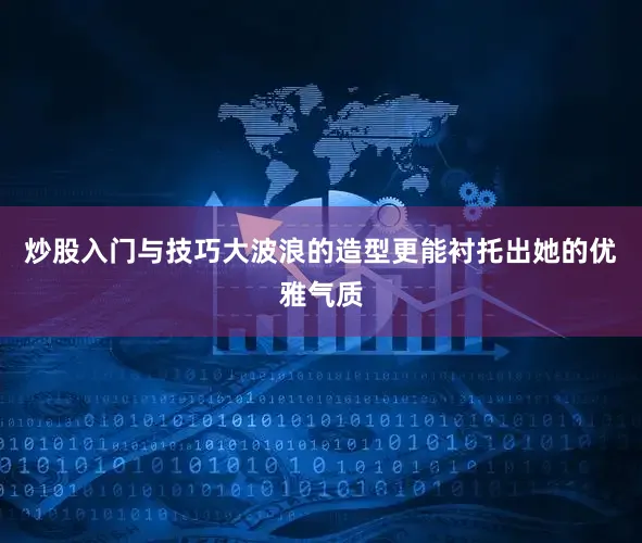 炒股入门与技巧大波浪的造型更能衬托出她的优雅气质