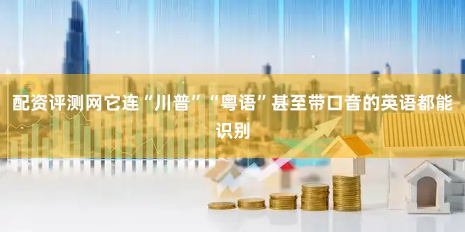 配资评测网它连“川普”“粤语”甚至带口音的英语都能识别