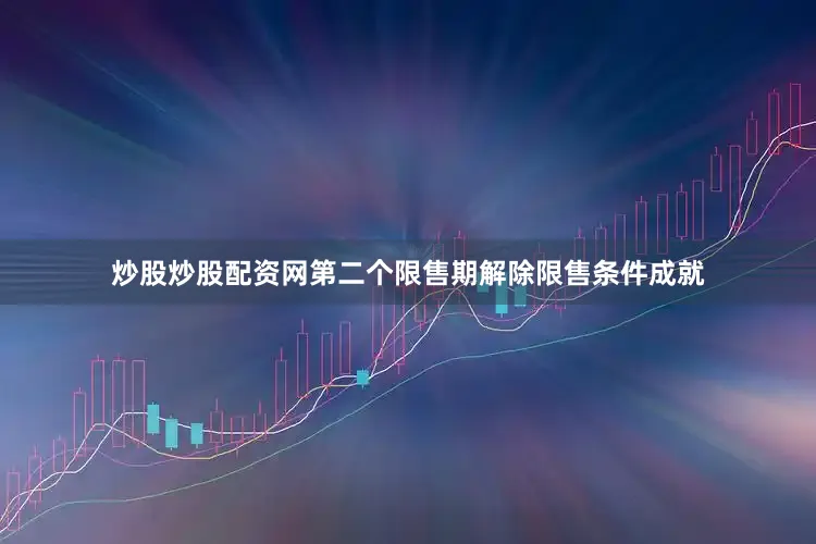 炒股炒股配资网第二个限售期解除限售条件成就