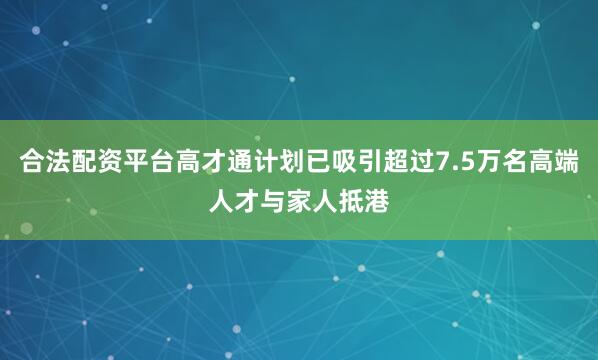 合法配资平台高才通计划已吸引超过7.5万名高端人才与家人抵港